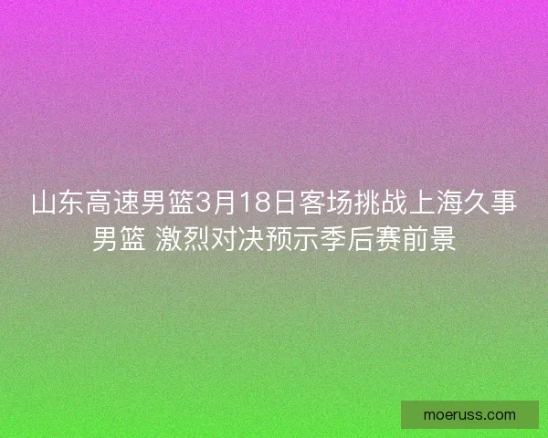 山东高速男篮3月18日客场挑战上海久事男篮 激烈对决预示季后赛前景