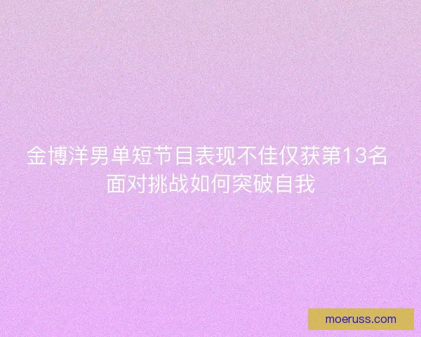金博洋男单短节目表现不佳仅获第13名 面对挑战如何突破自我