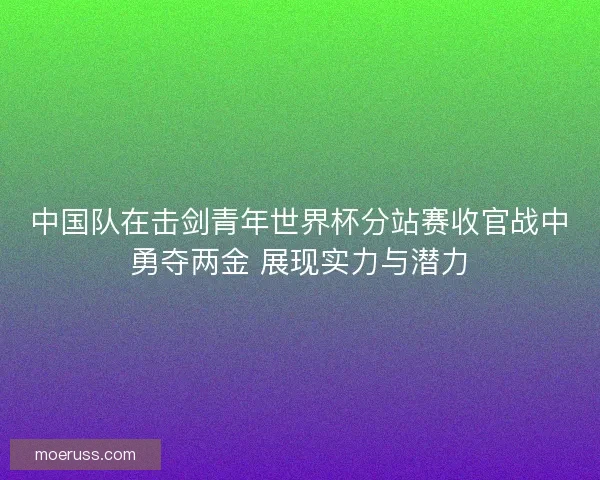 中国队在击剑青年世界杯分站赛收官战中勇夺两金 展现实力与潜力